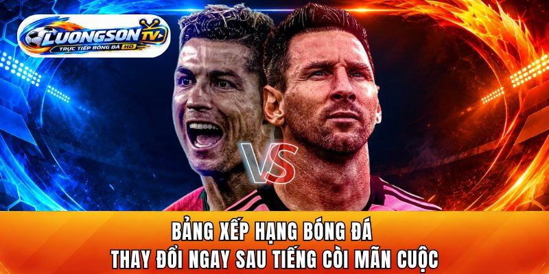 Bảng xếp hạng bóng đá trên LuongsonTV thay đổi ngay sau tiếng còi mãn cuộc