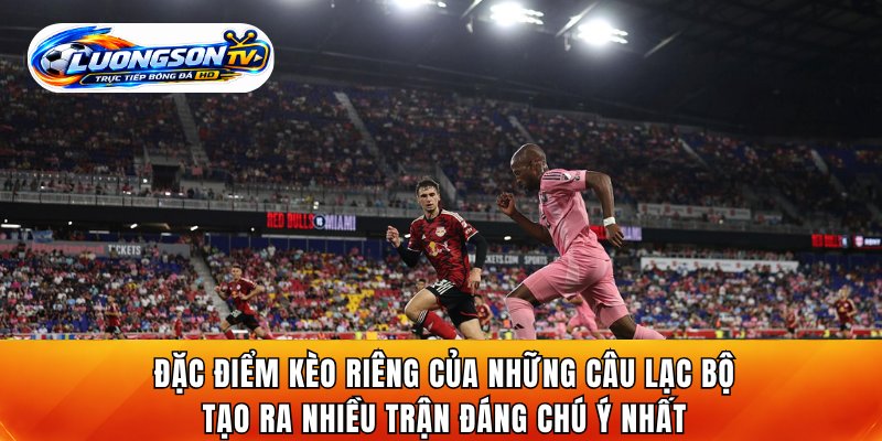 Đặc điểm kèo riêng của những câu lạc bộ tạo ra nhiều trận đáng chú ý nhất